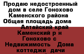 Продаю недостроенный дом в селе Гонохово Каменского района › Общая площадь дома ­ 124 - Алтайский край, Каменский р-н, Гонохово с. Недвижимость » Дома, коттеджи, дачи продажа   . Алтайский край